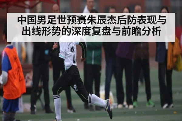 中国男足世预赛朱辰杰后防表现与出线形势的深度复盘与前瞻分析 - kaiyun