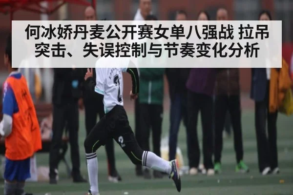 何冰娇丹麦公开赛女单八强战 拉吊突击、失误控制与节奏变化分析 - kaiyun